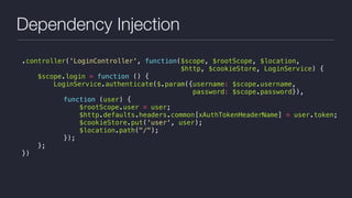 Dependency Injection
.controller('LoginController', function($scope, $rootScope, $location,
$http, $cookieStore, LoginService) {
$scope.login = function () {
LoginService.authenticate($.param({username: $scope.username,  
password: $scope.password}),
function (user) {
$rootScope.user = user;
$http.defaults.headers.common[xAuthTokenHeaderName] = user.token;
$cookieStore.put('user', user);
$location.path("/");
});
};
})
 