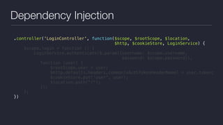 Dependency Injection
.controller('LoginController', function($scope, $rootScope, $location,
$http, $cookieStore, LoginService) {
$scope.login = function () {
LoginService.authenticate($.param({username: $scope.username,  
password: $scope.password}),
function (user) {
$rootScope.user = user;
$http.defaults.headers.common[xAuthTokenHeaderName] = user.token;
$cookieStore.put('user', user);
$location.path("/");
});
};
})
 