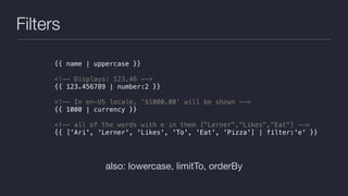 Filters
also: lowercase, limitTo, orderBy
{{ name | uppercase }}
<!-- Displays: 123.46 -->
{{ 123.456789 | number:2 }}
<!-- In en-US locale, '$1000.00' will be shown -->
{{ 1000 | currency }}
<!-- all of the words with e in them ["Lerner","Likes","Eat"] -->
{{ ['Ari', 'Lerner', 'Likes', 'To', 'Eat', 'Pizza'] | filter:'e' }}
 