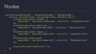 Routes
.config(['$routeProvider', '$locationProvider', '$httpProvider',
function ($routeProvider, $locationProvider, $httpProvider) {
$routeProvider.when('/create', {
templateUrl: 'partials/create.html', controller: 'CreateController'
});
$routeProvider.when('/edit/:id', {
templateUrl: 'partials/edit.html', controller: 'EditController'
});
$routeProvider.when('/login', {
templateUrl: 'partials/login.html', controller: 'LoginController'
});
$routeProvider.otherwise({
templateUrl: 'partials/index.html', controller: 'IndexController'
});
$locationProvider.hashPrefix('!');
}]
)
 