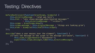 Testing: Directives
beforeEach(inject(function($rootScope, $compile) {
this.directiveMessage = 'ralph was here';
this.html = "<div shows-message-when-hovered message='"
+ this.directiveMessage + "'></div>";
this.scope = $rootScope.$new();
this.scope.message = this.originalMessage = 'things are looking grim';
this.elem = $compile(this.html)(this.scope);
}));
describe("when a user mouses over the element", function() {
it("sets the message on the scope to the message attribute", function() {
this.elem.triggerHandler('mouseenter');
expect(this.scope.message).toBe(this.directiveMessage);
});
});
 