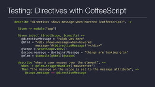 Testing: Directives with CoffeeScript
describe "directive: shows-message-when-hovered (coffeescript)", ->
Given -> module("app")
Given inject ($rootScope, $compile) ->
@directiveMessage = 'ralph was here'
@html = "<div shows-message-when-hovered
message='#{@directiveMessage}'></div>"
@scope = $rootScope.$new()
@scope.message = @originalMessage = 'things are looking grim'
@elem = $compile(@html)(@scope)
describe "when a user mouses over the element", ->
When -> @elem.triggerHandler('mouseenter')
Then "the message on the scope is set to the message attribute", ->
@scope.message == @directiveMessage
 