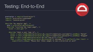 Testing: End-to-End
protractor = require("protractor")
require "protractor/jasminewd"
require 'jasmine-given'
describe "my angular app", ->
ptor = protractor.getInstance()
describe "visiting the login page", ->
Given -> ptor.get "/"
describe "when a user logs in", ->
Given -> ptor.findElement(protractor.By.input("credentials.username")).sendKeys "Ralph"
Given -> ptor.findElement(protractor.By.input("credentials.password")).sendKeys "Wiggum"
When -> ptor.findElement(protractor.By.id("log-in")).click()
Then -> ptor.findElement(protractor.By.binding("{{ message }}")).getText().then (text) ->
expect(text).toEqual "Mouse Over these images to see a directive at work"
 