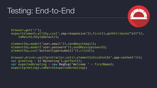 Testing: End-to-End
browser.get('/');
expect(element.all(by.css('.img-responsive')).first().getAttribute("alt")).
toMatch(/StyleSelect/);
element(by.model('user.email')).sendKeys(email);
element(by.model('user.password')).sendKeys(password);
element(by.css('button[type=submit]')).click();
browser.driver.wait(protractor.until.elementIsVisible($('.app-content')));
var greeting = $('#greeting').getText();
var expectedGreeting = new RegExp('Welcome ' + firstName);
expect(greeting).toMatch(expectedGreeting);
 