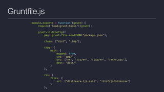 Gruntﬁle.js
module.exports = function (grunt) {
require('load-grunt-tasks')(grunt);
grunt.initConfig({
pkg: grunt.file.readJSON('package.json'),
clean: ["dist", '.tmp'],
copy: {
main: {
expand: true,
cwd: 'app/',
src: ['**', '!js/**', '!lib/**', '!**/*.css'],
dest: 'dist/'
}
},
rev: {
files: {
src: ['dist/**/*.{js,css}', '!dist/js/shims/**']
}
},
 