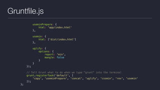 Gruntﬁle.js
useminPrepare: {
html: 'app/index.html'
},
usemin: {
html: ['dist/index.html']
},
uglify: {
options: {
report: 'min',
mangle: false
}
}
});
// Tell Grunt what to do when we type "grunt" into the terminal
grunt.registerTask('default', [
'copy', 'useminPrepare', 'concat', 'uglify', 'cssmin', 'rev', 'usemin'
]);
};
 