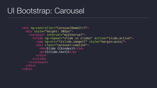 UI Bootstrap: Carousel
<div ng-controller="CarouselDemoCtrl">
<div style="height: 305px">
<carousel interval="myInterval">
<slide ng-repeat="slide in slides" active="slide.active">
<img ng-src="{{slide.image}}" style="margin:auto;">
<div class="carousel-caption">
<h4>Slide {{$index}}</h4>
<p>{{slide.text}}</p>
</div>
</slide>
</carousel>
</div>
</div>
 