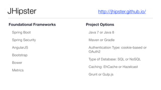 JHipster
Spring Boot

Spring Security

AngularJS

Bootstrap

Bower

Metrics

Java 7 or Java 8

Maven or Gradle

Authentication Type: cookie-based or
OAuth2

Type of Database: SQL or NoSQL

Caching: EhCache or Hazelcast

Grunt or Gulp.js
http://jhipster.github.io/
Foundational Frameworks Project Options
 