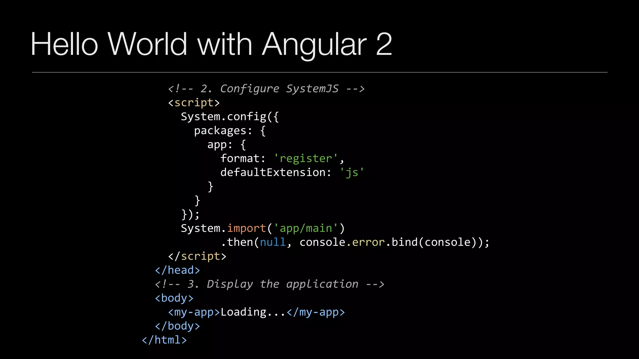 Hello World with Angular 2
				<!--	2.	Configure	SystemJS	-->	
				<script>	
						System.config({	
								packages:	{									
										app:	{	
												format:	'register',	
												defaultExtension:	'js'	
										}	
								}	
						});	
						System.import('app/main')	
												.then(null,	console.error.bind(console));	
				</script>	
		</head>	
		<!--	3.	Display	the	application	-->	
		<body>	
				<my-app>Loading...</my-app>	
		</body>	
</html>
 