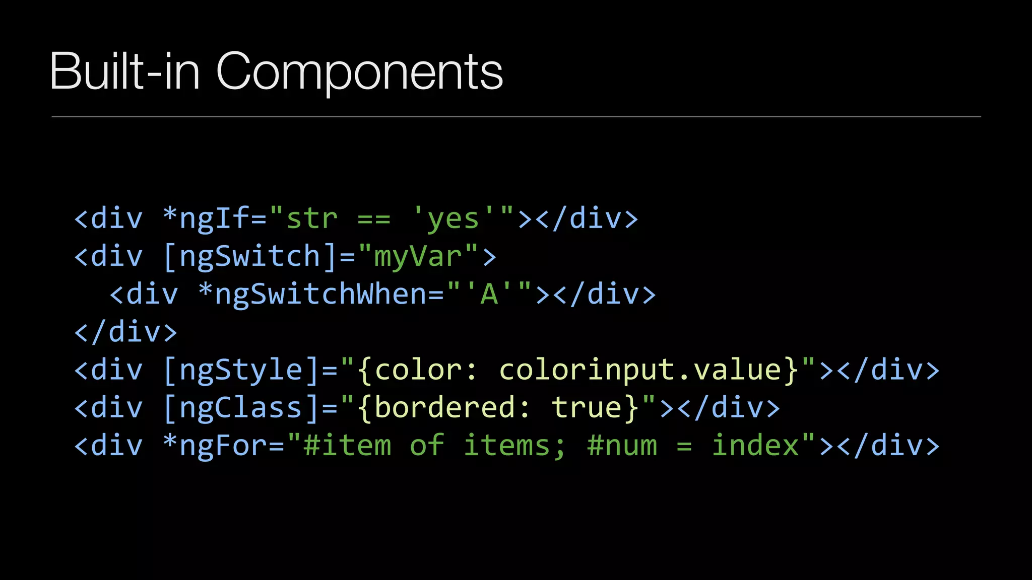 Built-in Components
<div	*ngIf="str	==	'yes'"></div>	
<div	[ngSwitch]="myVar">	
		<div	*ngSwitchWhen="'A'"></div>	
</div>	
<div	[ngStyle]="{color:	colorinput.value}"></div>	
<div	[ngClass]="{bordered:	true}"></div>	
<div	*ngFor="#item	of	items;	#num	=	index"></div>
 