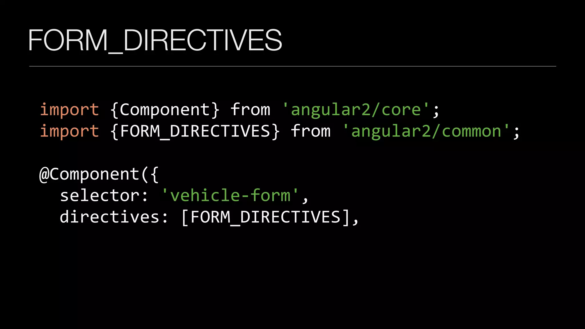 FORM_DIRECTIVES
import	{Component}	from	'angular2/core';	
import	{FORM_DIRECTIVES}	from	'angular2/common';	
		
@Component({	
		selector:	'vehicle-form',	
		directives:	[FORM_DIRECTIVES],
 