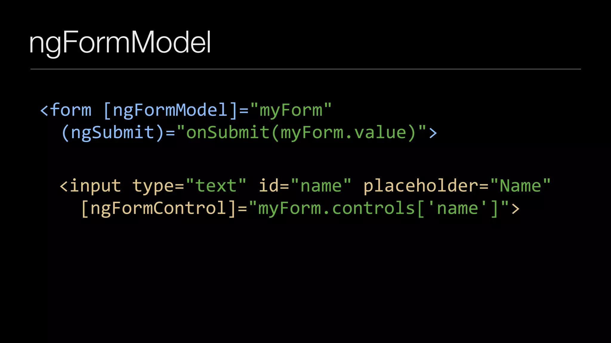 ngFormModel
<form	[ngFormModel]="myForm"	
		(ngSubmit)="onSubmit(myForm.value)">
		<input	type="text"	id="name"	placeholder="Name"	
				[ngFormControl]="myForm.controls['name']">
 