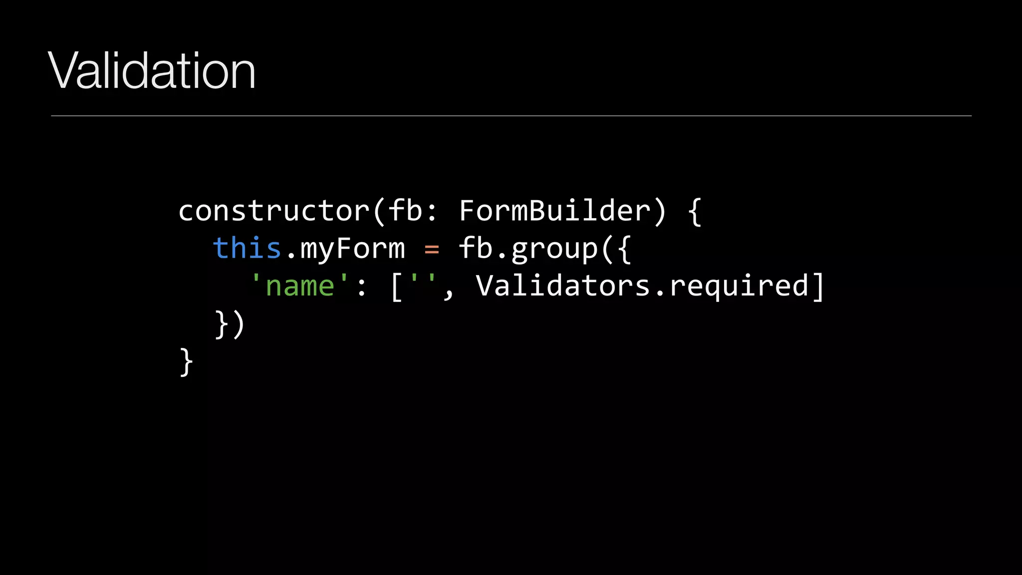 Validation
constructor(fb:	FormBuilder)	{	
		this.myForm	=	fb.group({	
				'name':	['',	Validators.required]	
		})	
}
 