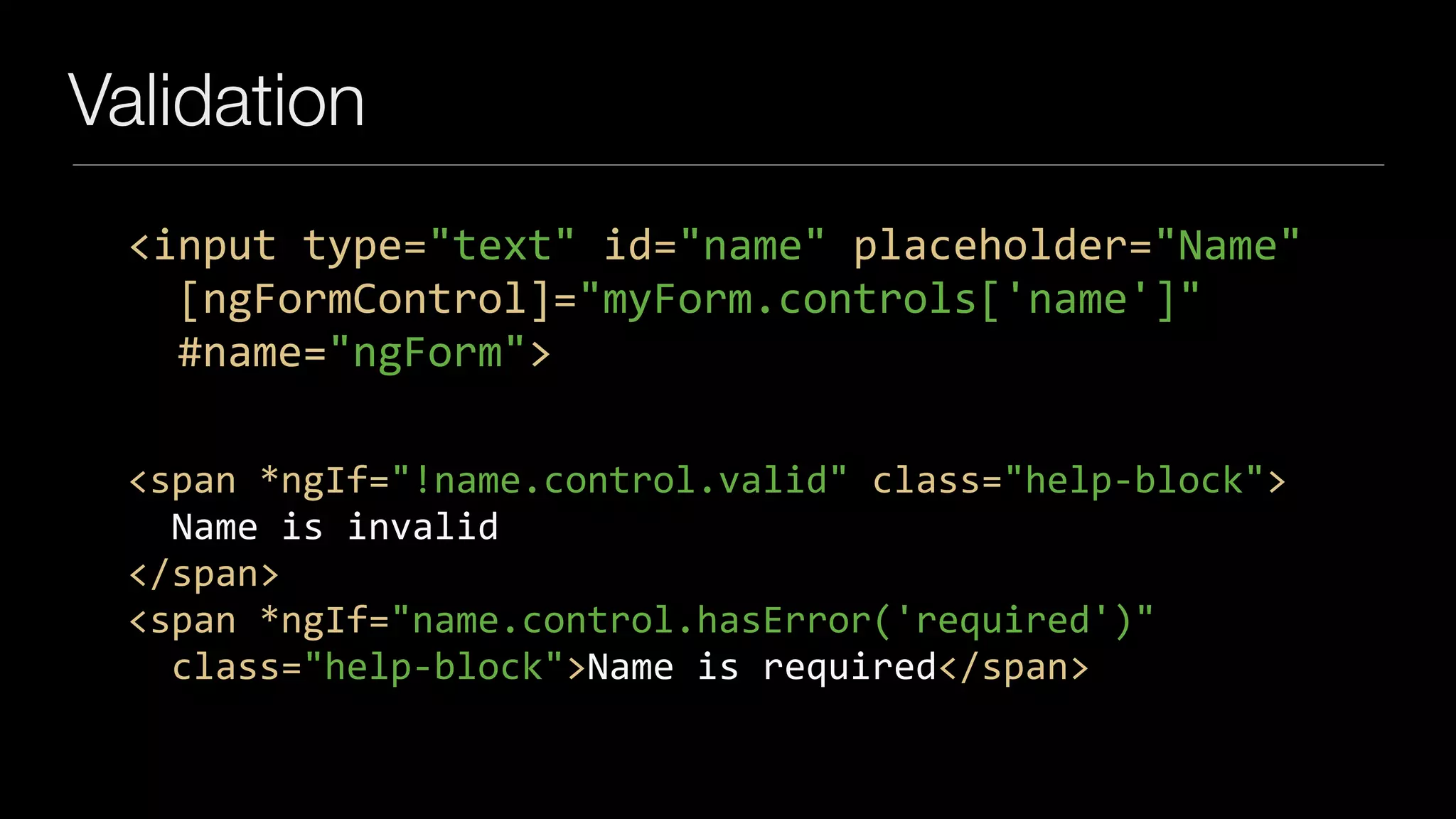 Validation
<input	type="text"	id="name"	placeholder="Name"	
		[ngFormControl]="myForm.controls['name']"	
		#name="ngForm">
<span	*ngIf="!name.control.valid"	class="help-block">	
		Name	is	invalid	
</span>	
<span	*ngIf="name.control.hasError('required')"	
		class="help-block">Name	is	required</span>
 