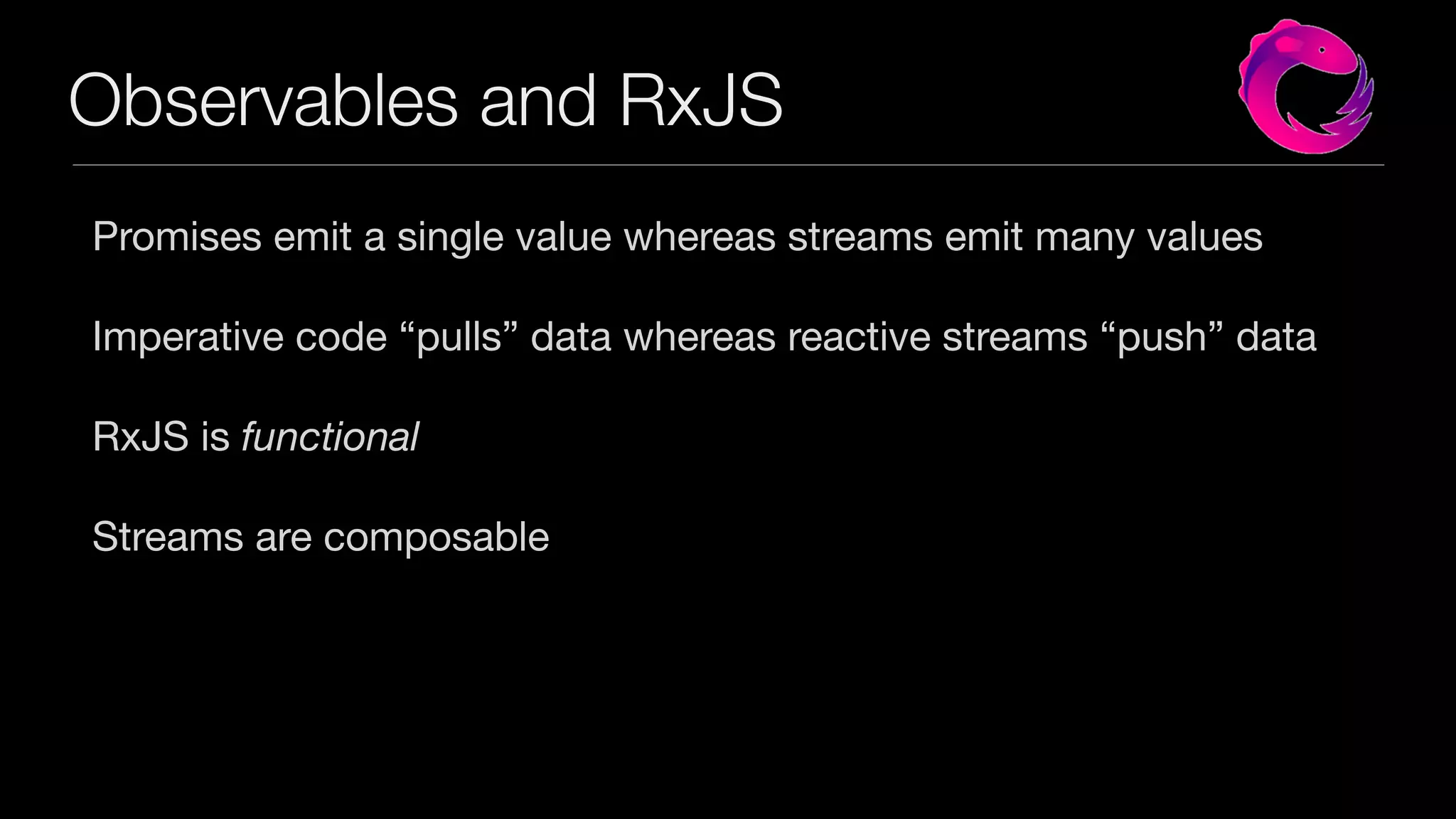 Observables and RxJS
Promises emit a single value whereas streams emit many values

Imperative code “pulls” data whereas reactive streams “push” data

RxJS is functional
Streams are composable
 