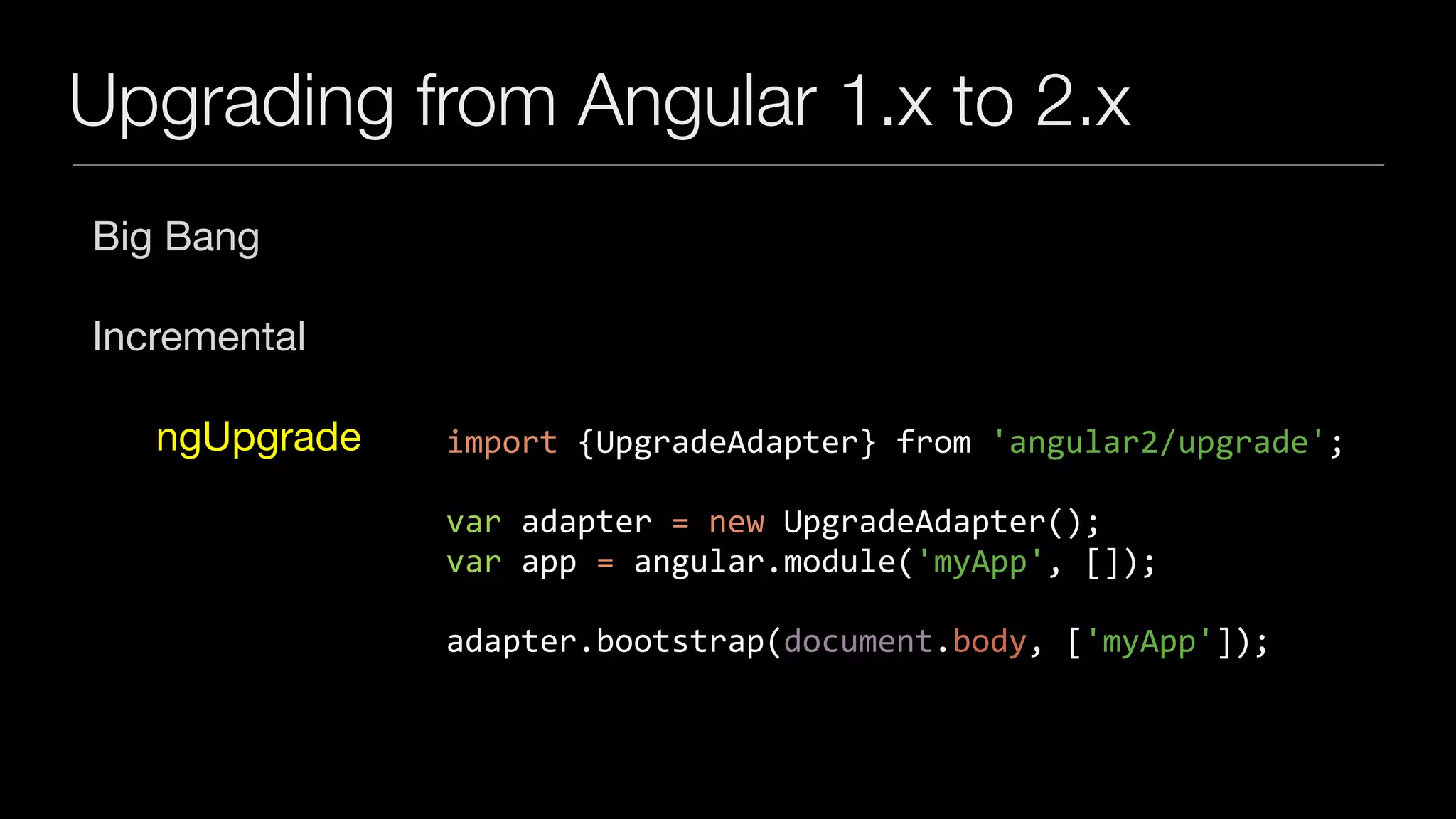Upgrading from Angular 1.x to 2.x
Big Bang

Incremental

ngUpgrade import	{UpgradeAdapter}	from	'angular2/upgrade';	
var	adapter	=	new	UpgradeAdapter();	
var	app	=	angular.module('myApp',	[]);	
adapter.bootstrap(document.body,	['myApp']);
 