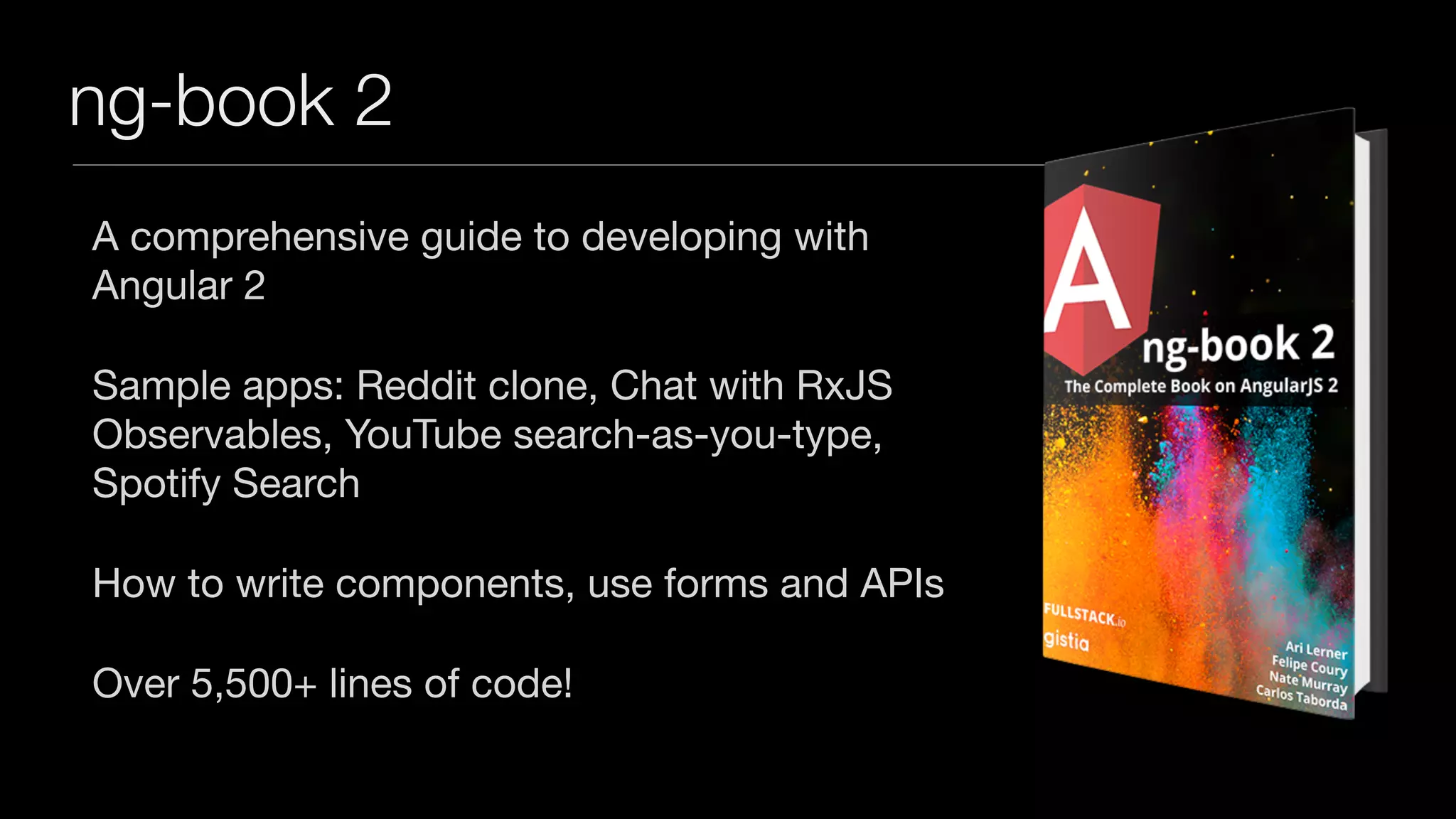 ng-book 2
A comprehensive guide to developing with
Angular 2

Sample apps: Reddit clone, Chat with RxJS
Observables, YouTube search-as-you-type,
Spotify Search

How to write components, use forms and APIs

Over 5,500+ lines of code!
 