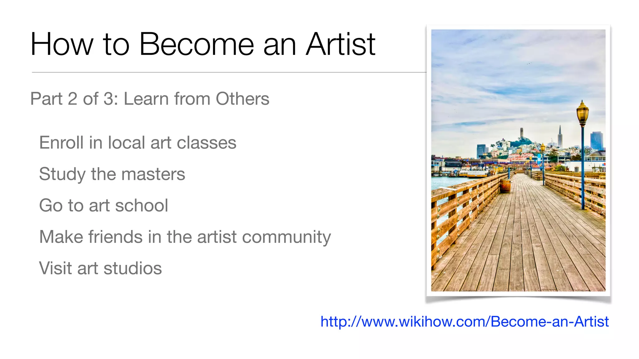 How to Become an Artist
Part 2 of 3: Learn from Others

Enroll in local art classes

Study the masters

Go to art school

Make friends in the artist community

Visit art studios
http://www.wikihow.com/Become-an-Artist
 