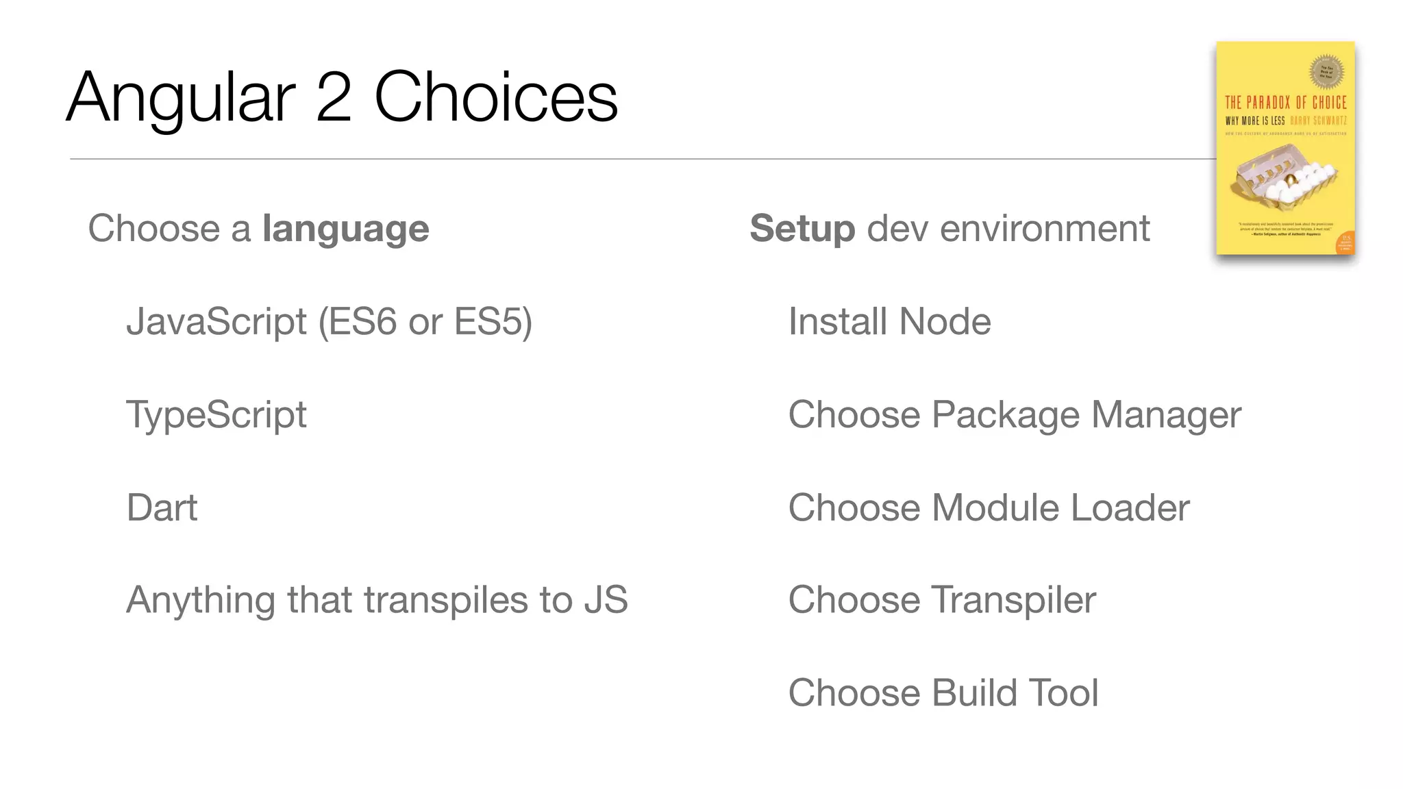 Angular 2 Choices
Choose a language

JavaScript (ES6 or ES5)

TypeScript

Dart

Anything that transpiles to JS

Setup dev environment

Install Node

Choose Package Manager

Choose Module Loader

Choose Transpiler

Choose Build Tool
 