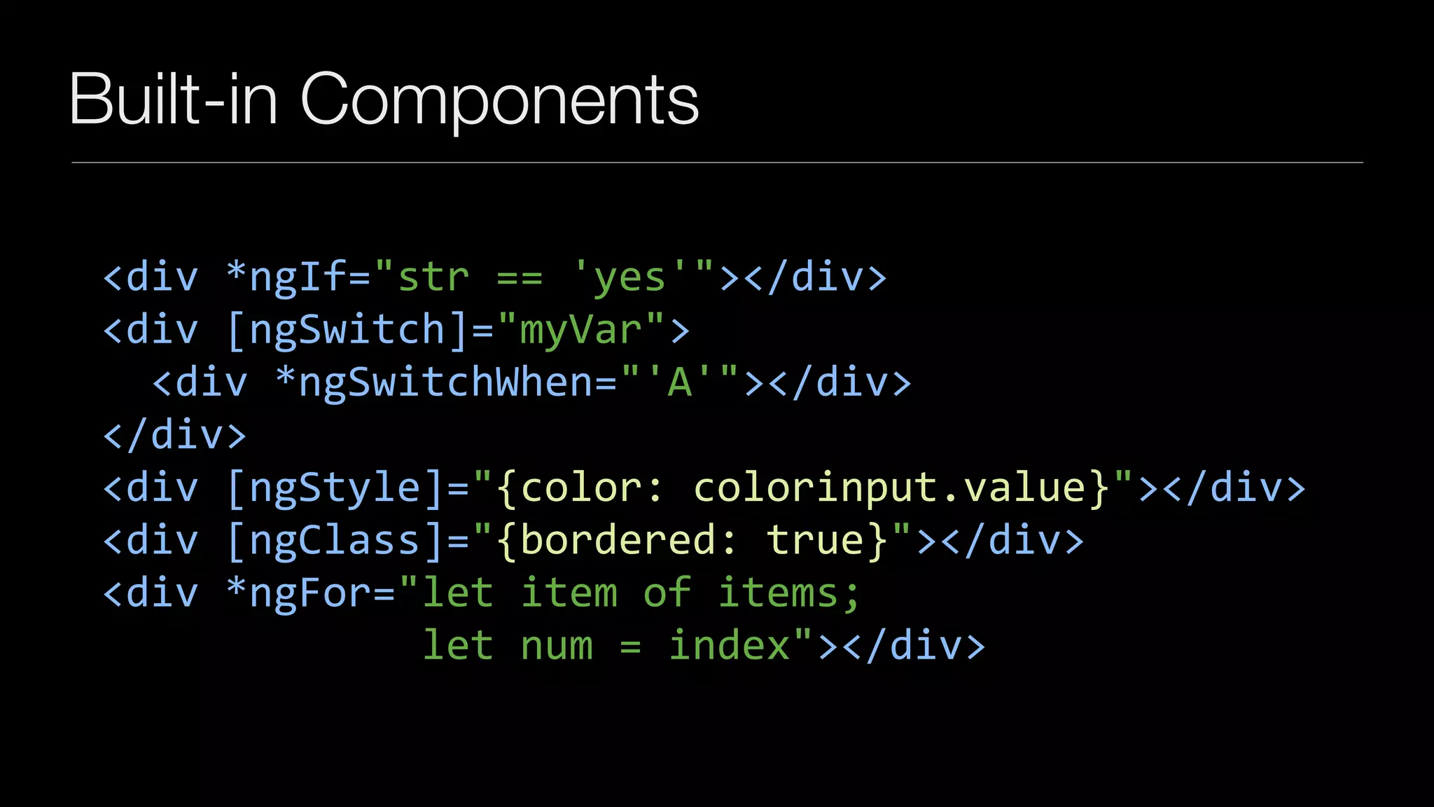 Built-in Components
<div	*ngIf="str	==	'yes'"></div>	
<div	[ngSwitch]="myVar">	
		<div	*ngSwitchWhen="'A'"></div>	
</div>	
<div	[ngStyle]="{color:	colorinput.value}"></div>	
<div	[ngClass]="{bordered:	true}"></div>	
<div	*ngFor="let	item	of	items;		
													let	num	=	index"></div>
 