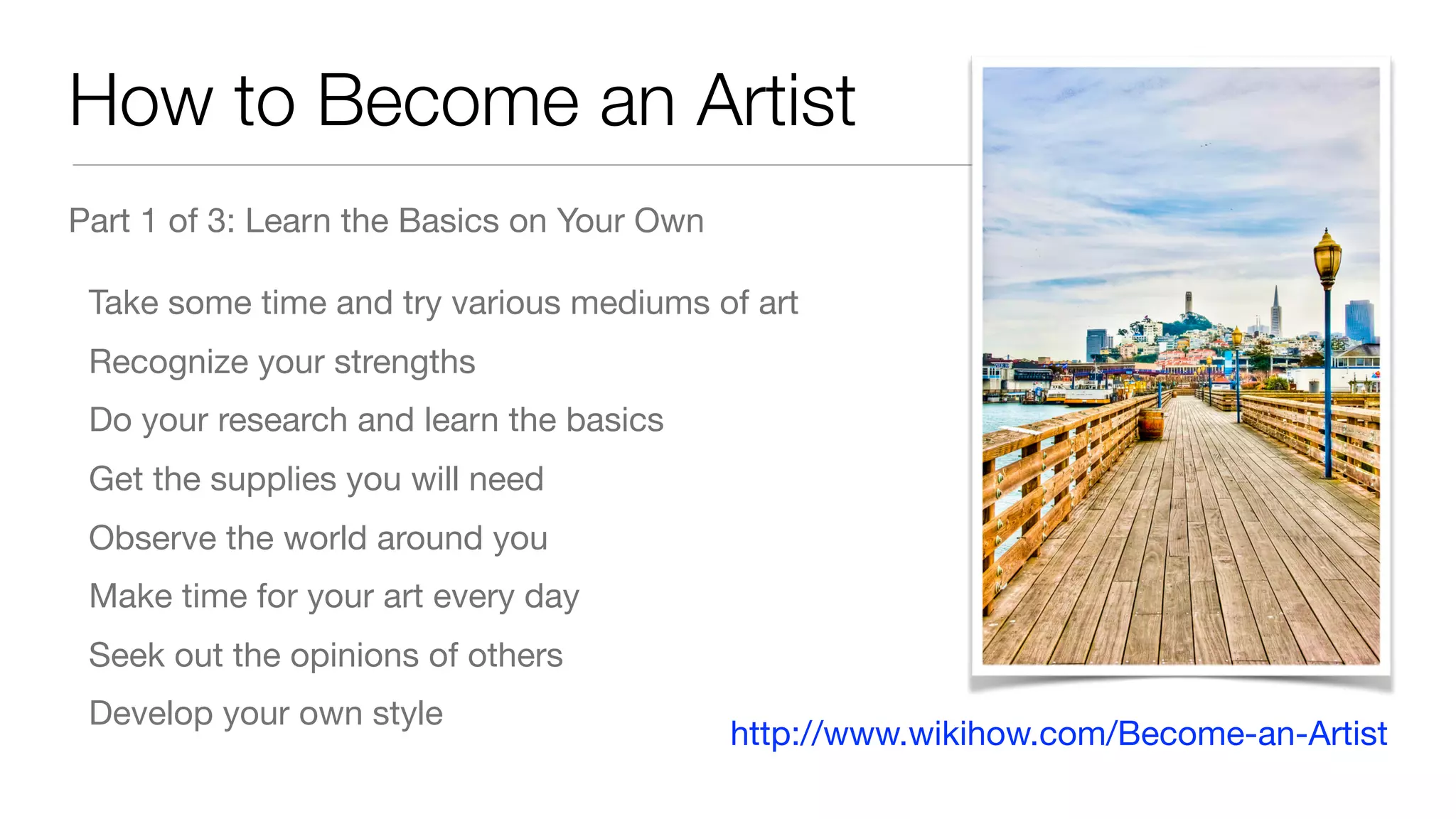 How to Become an Artist
Part 1 of 3: Learn the Basics on Your Own

Take some time and try various mediums of art

Recognize your strengths

Do your research and learn the basics

Get the supplies you will need

Observe the world around you

Make time for your art every day

Seek out the opinions of others

Develop your own style
http://www.wikihow.com/Become-an-Artist
 