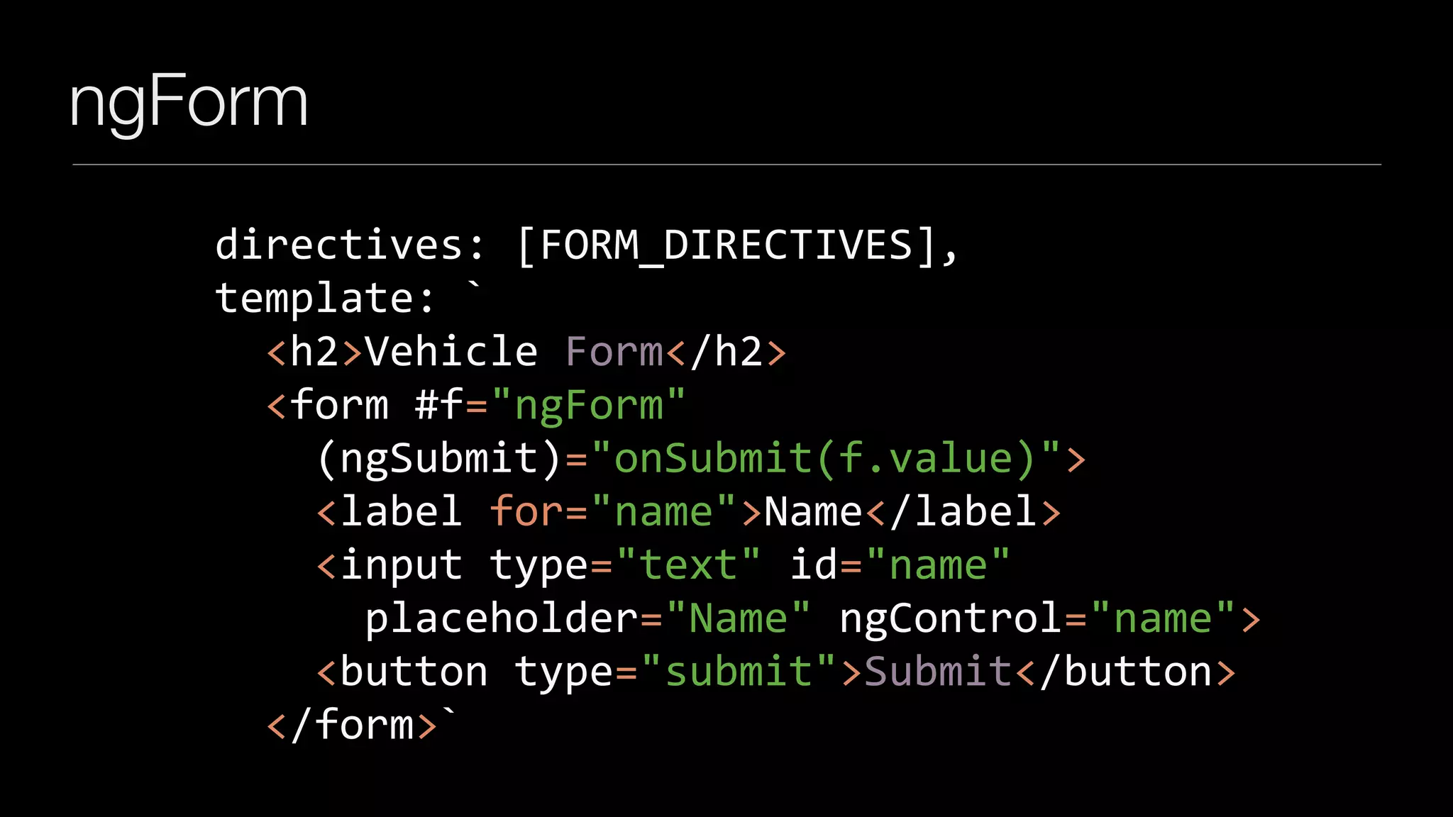 ngForm
		directives:	[FORM_DIRECTIVES],	
		template:	`	
				<h2>Vehicle	Form</h2>	
				<form	#f="ngForm"	
						(ngSubmit)="onSubmit(f.value)">	
						<label	for="name">Name</label>	
						<input	type="text"	id="name"	
								placeholder="Name"	ngControl="name">	
						<button	type="submit">Submit</button>	
				</form>`
 