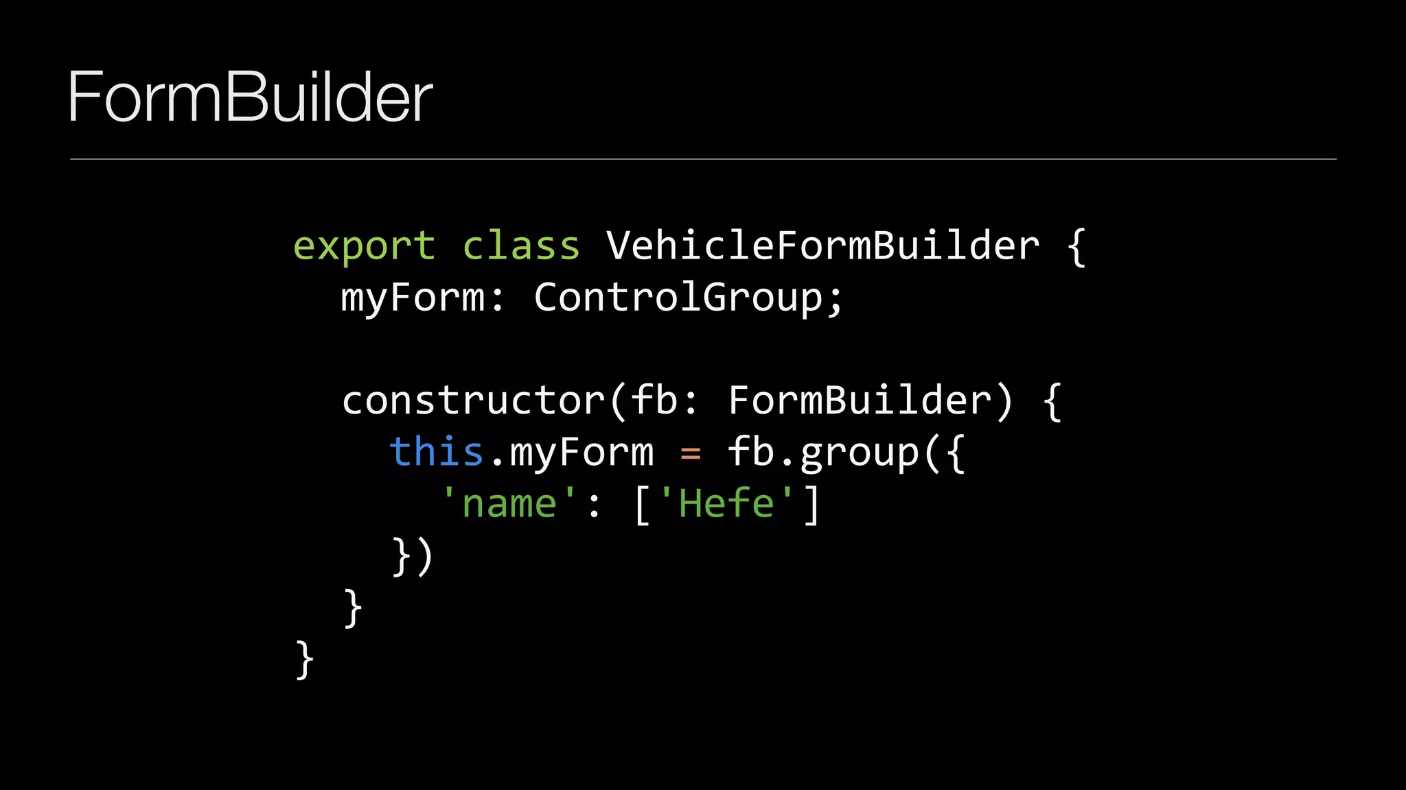 FormBuilder
export	class	VehicleFormBuilder	{	
		myForm:	ControlGroup;	
		constructor(fb:	FormBuilder)	{	
				this.myForm	=	fb.group({	
						'name':	['Hefe']	
				})	
		}	
}
 