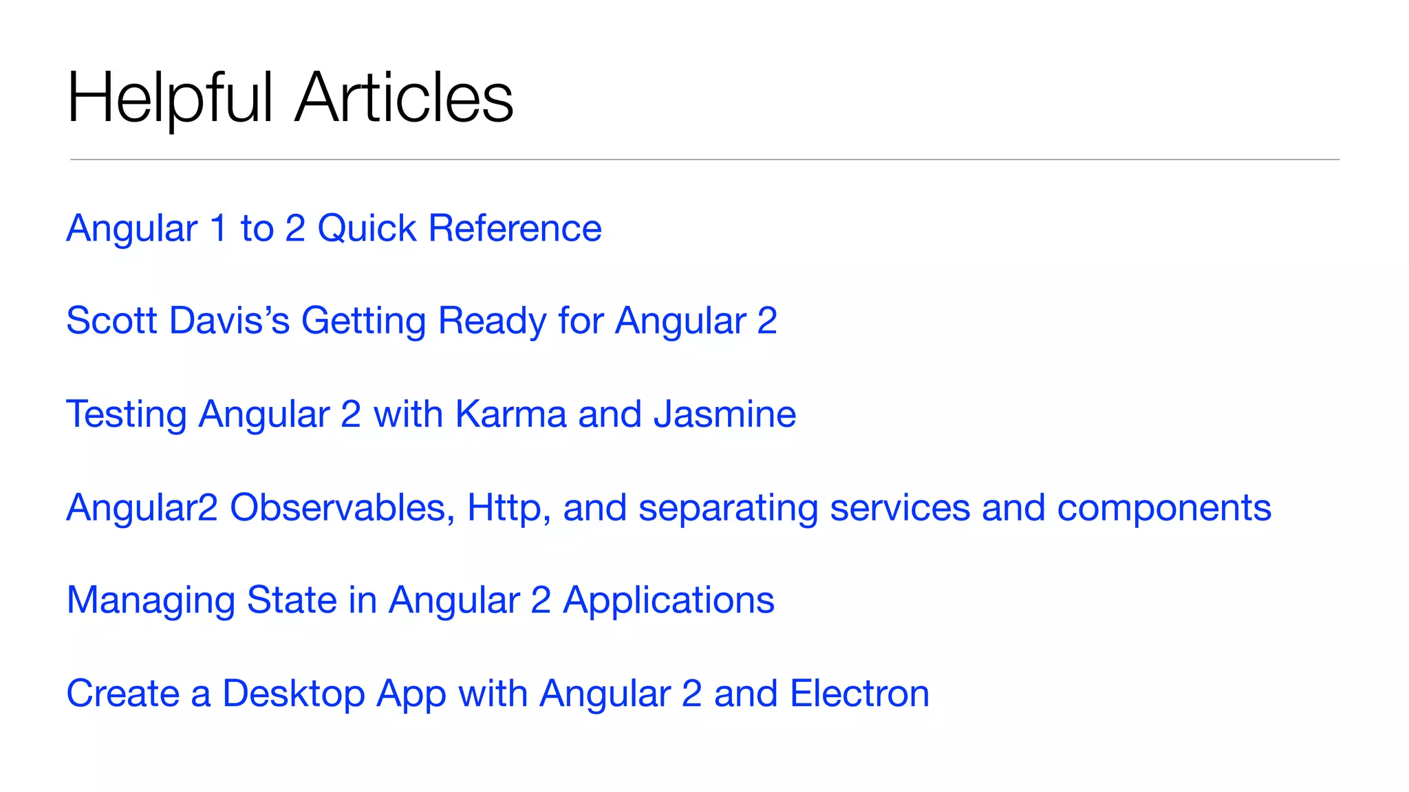 Helpful Articles
Angular 1 to 2 Quick Reference

Scott Davis’s Getting Ready for Angular 2

Testing Angular 2 with Karma and Jasmine

Angular2 Observables, Http, and separating services and components

Managing State in Angular 2 Applications

Create a Desktop App with Angular 2 and Electron
 