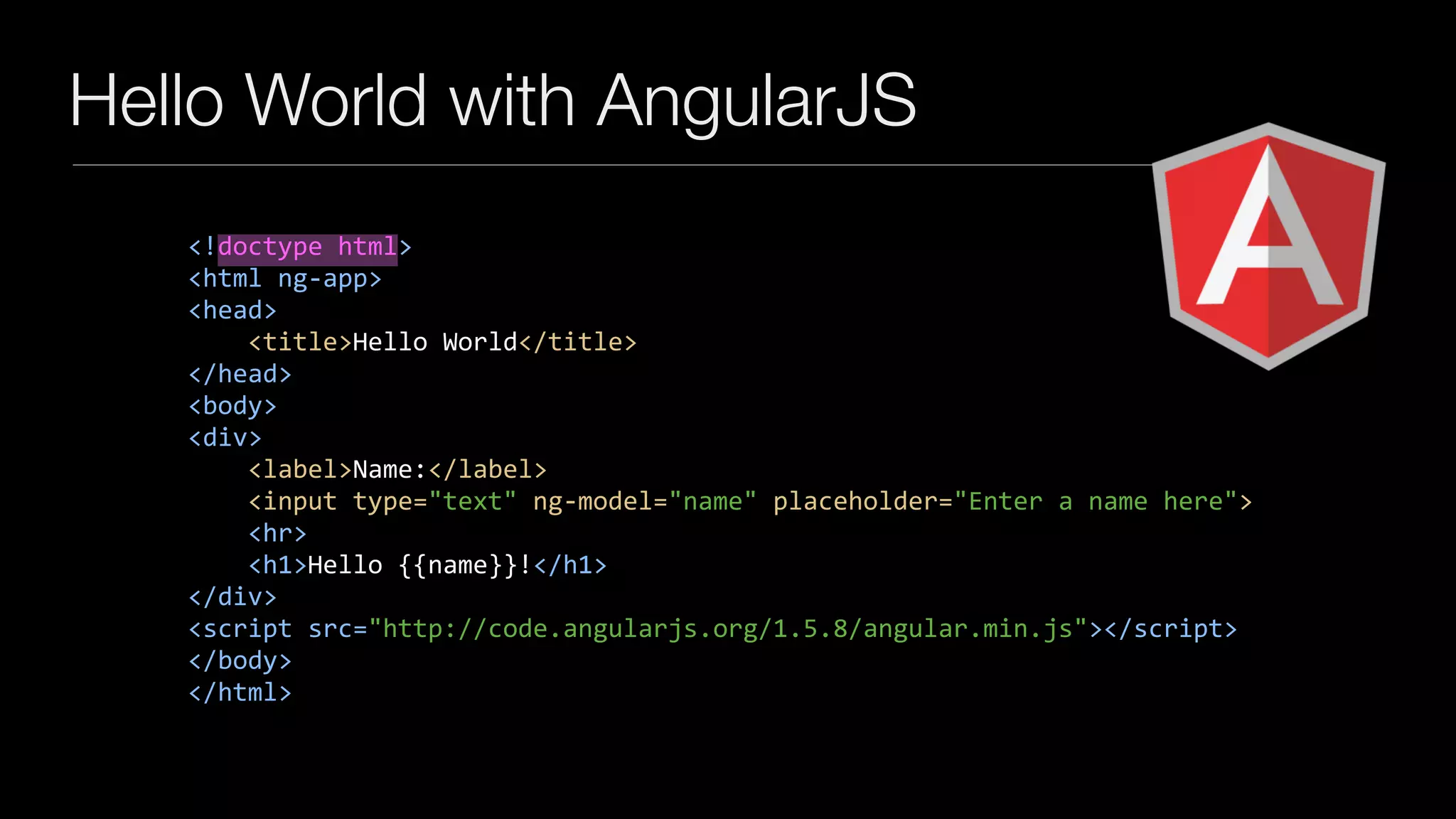 Hello World with AngularJS
<!doctype	html>	
<html	ng-app>	
<head>	
				<title>Hello	World</title>	
</head>	
<body>	
<div>	
				<label>Name:</label>	
				<input	type="text"	ng-model="name"	placeholder="Enter	a	name	here">	
				<hr>	
				<h1>Hello	{{name}}!</h1>	
</div>	
<script	src="http://code.angularjs.org/1.5.8/angular.min.js"></script>	
</body>	
</html>
 