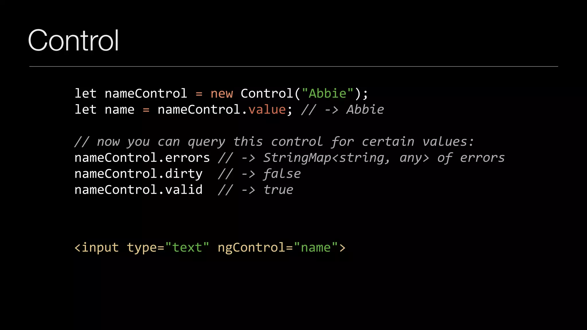 Control
let	nameControl	=	new	Control("Abbie");	
let	name	=	nameControl.value;	//	->	Abbie	
		
//	now	you	can	query	this	control	for	certain	values:	
nameControl.errors	//	->	StringMap<string,	any>	of	errors	
nameControl.dirty		//	->	false	
nameControl.valid		//	->	true
<input	type="text"	ngControl="name">
 