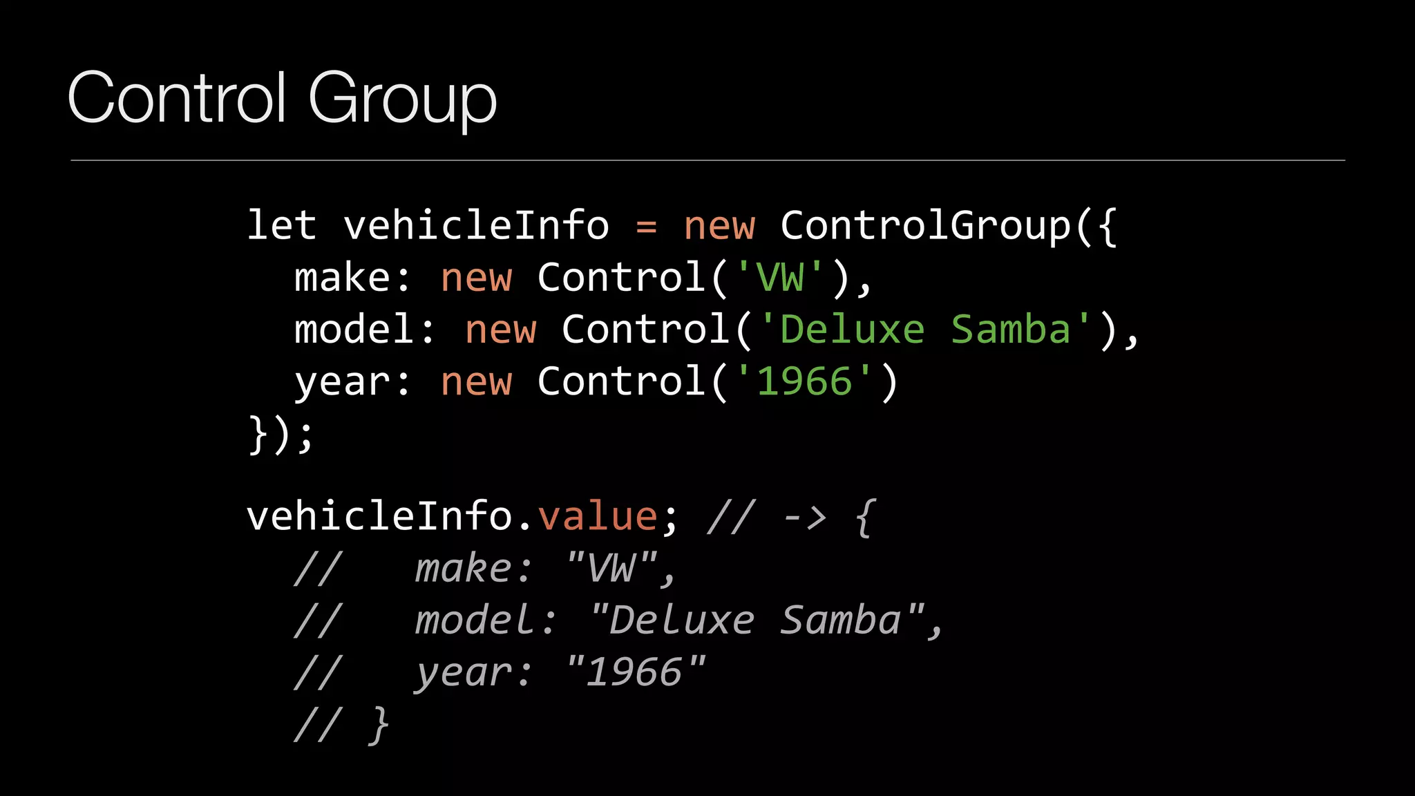 Control Group
let	vehicleInfo	=	new	ControlGroup({	
		make:	new	Control('VW'),	
		model:	new	Control('Deluxe	Samba'),	
		year:	new	Control('1966')	
});
vehicleInfo.value;	//	->	{	
		//			make:	"VW",	
		//			model:	"Deluxe	Samba",	
		//			year:	"1966"	
		//	}
 