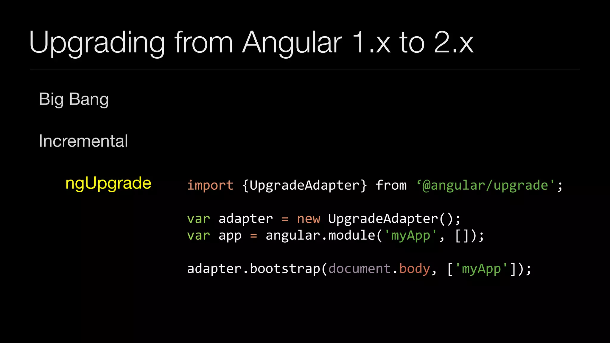 Upgrading from Angular 1.x to 2.x
Big Bang

Incremental

ngUpgrade import	{UpgradeAdapter}	from	‘@angular/upgrade';	
var	adapter	=	new	UpgradeAdapter();	
var	app	=	angular.module('myApp',	[]);	
adapter.bootstrap(document.body,	['myApp']);
 