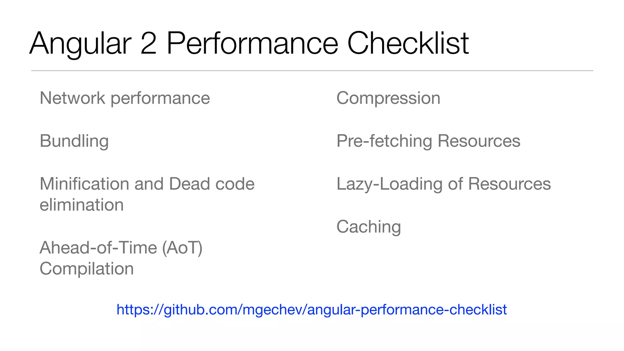 Angular 2 Performance Checklist
Network performance

Bundling

Miniﬁcation and Dead code
elimination

Ahead-of-Time (AoT)
Compilation

Compression

Pre-fetching Resources

Lazy-Loading of Resources

Caching
https://github.com/mgechev/angular-performance-checklist
 
