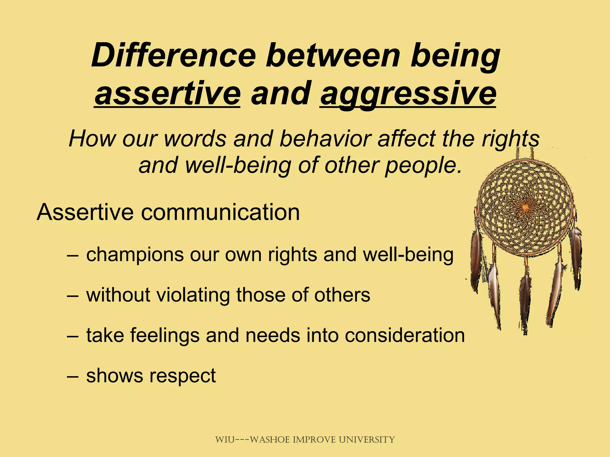 Difference between being  assertive  and  aggressive How our words and behavior affect the rights and well-being of other people.   Assertive communication  champions our own rights and well-being without violating those of others take feelings and needs into consideration shows respect 