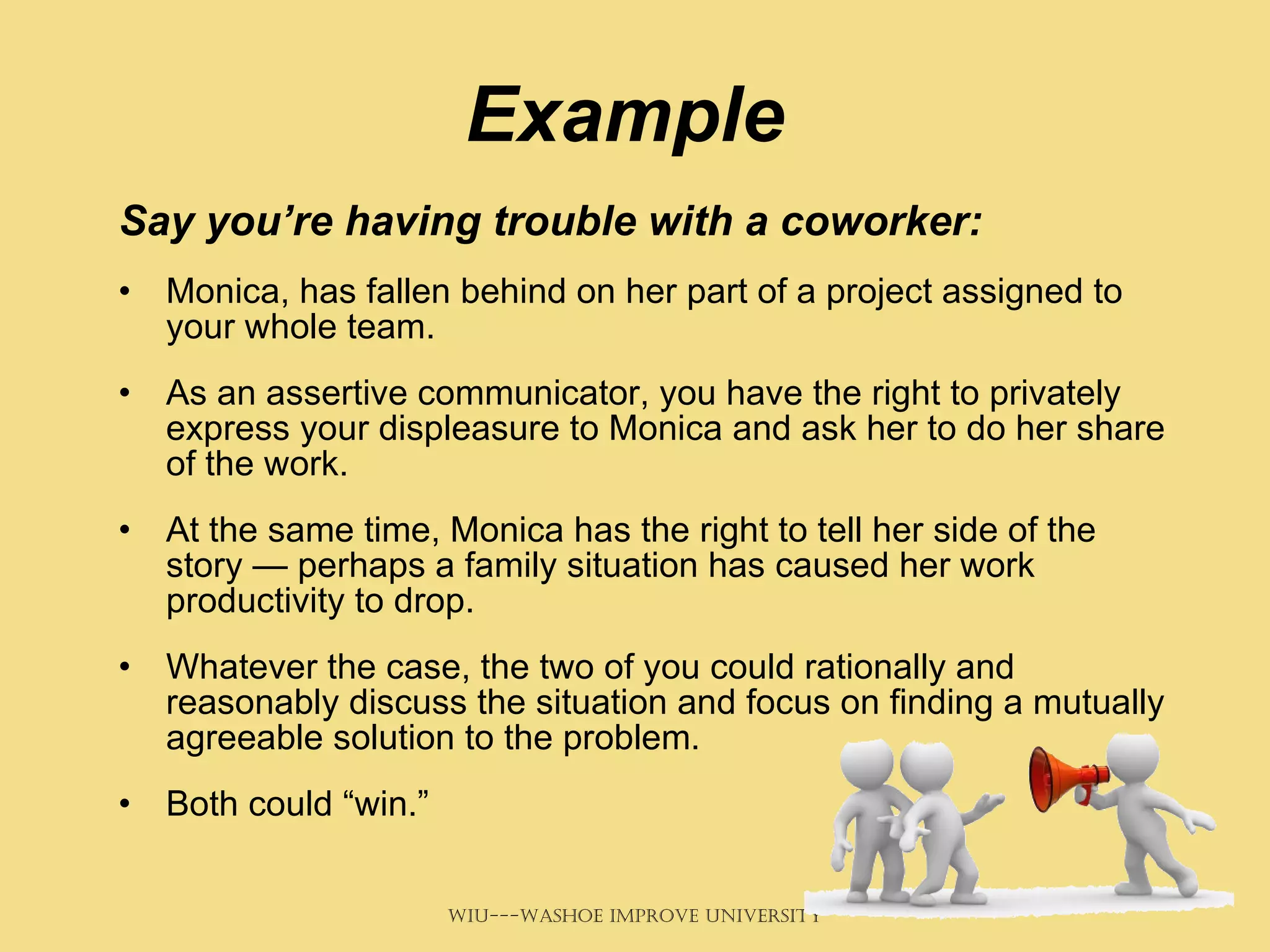 Example Say you’re having trouble with a coworker: Monica, has fallen behind on her part of a project assigned to your whole team.  As an assertive communicator, you have the right to privately express your displeasure to Monica and ask her to do her share of the work.  At the same time, Monica has the right to tell her side of the story — perhaps a family situation has caused her work productivity to drop.  Whatever the case, the two of you could rationally and reasonably discuss the situation and focus on finding a mutually agreeable solution to the problem.  Both could “win.” 