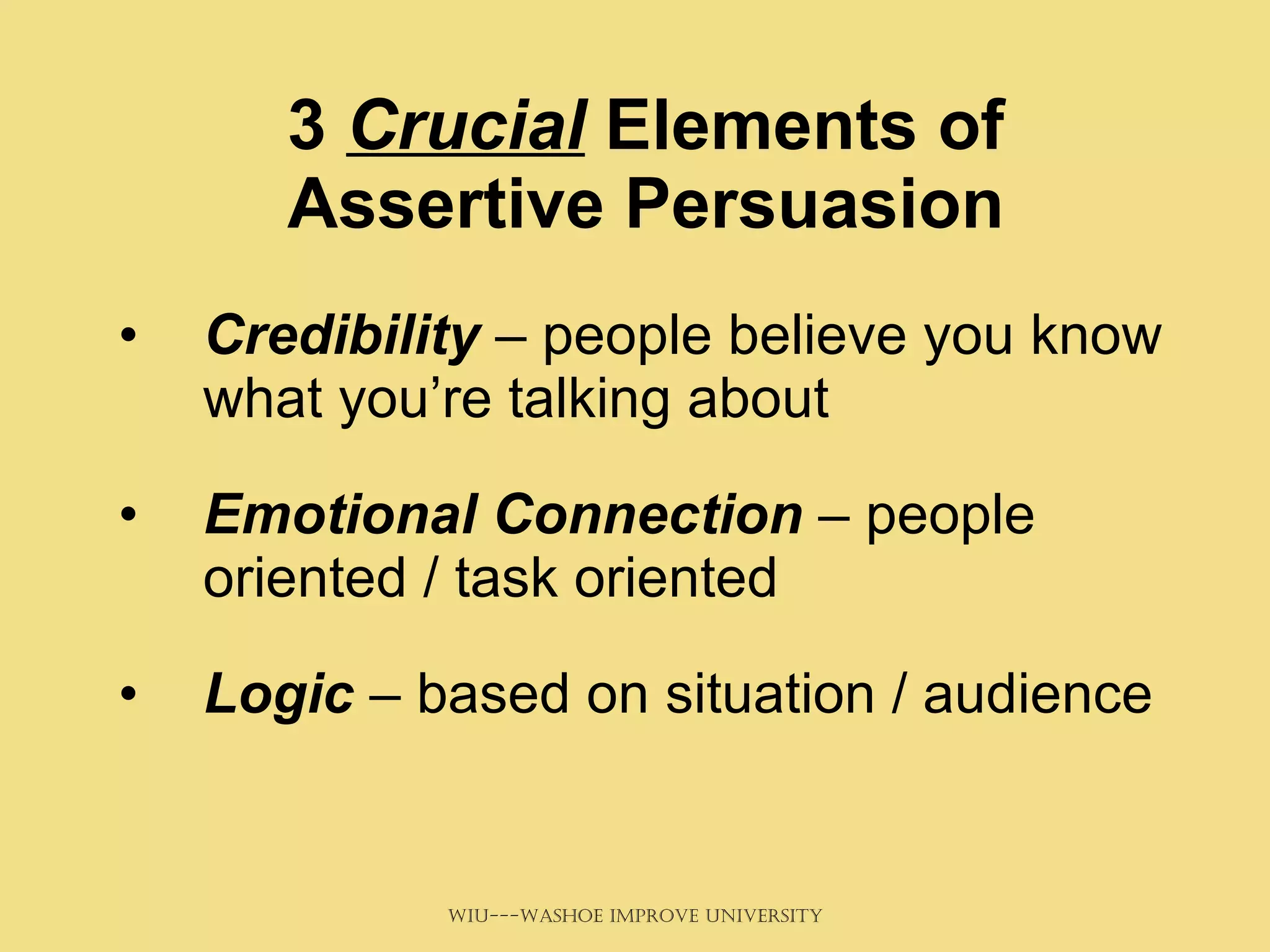 3  Crucial  Elements of Assertive Persuasion Credibility  – people believe you know what you’re talking about Emotional Connection  – people oriented / task oriented Logic  – based on situation / audience 