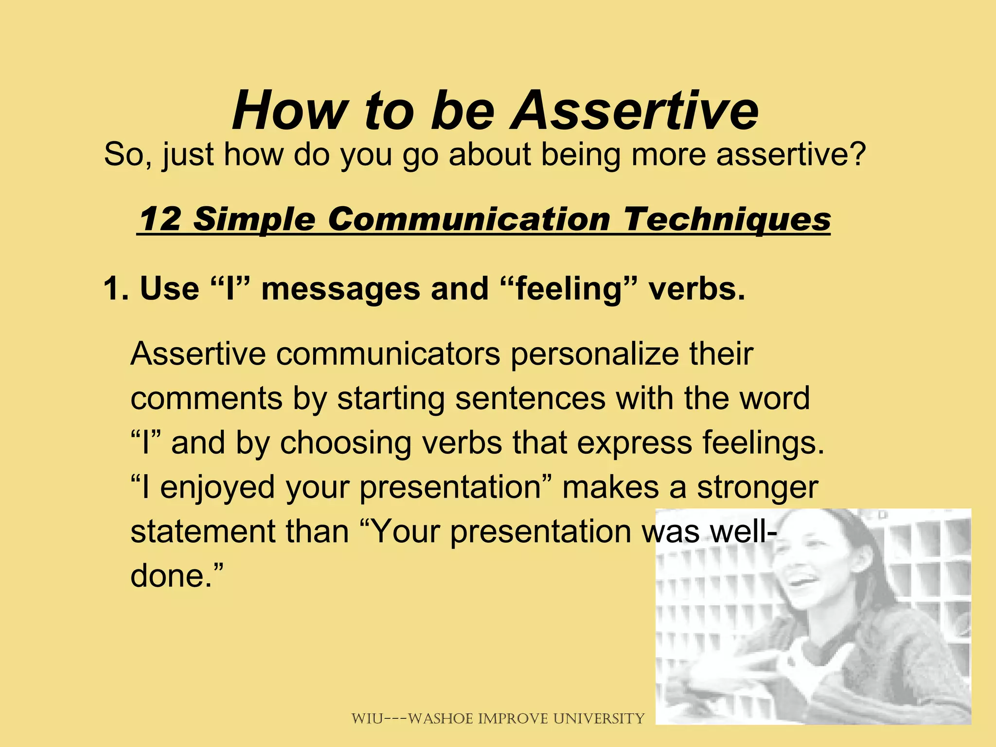 How to be Assertive So, just how do you go about being more assertive?   12 Simple Communication Techniques   1. Use “I” messages and “feeling” verbs.   Assertive communicators personalize their comments by starting sentences with the word “I” and by choosing verbs that express feelings. “I enjoyed your presentation” makes a stronger statement than “Your presentation was well-done.” 