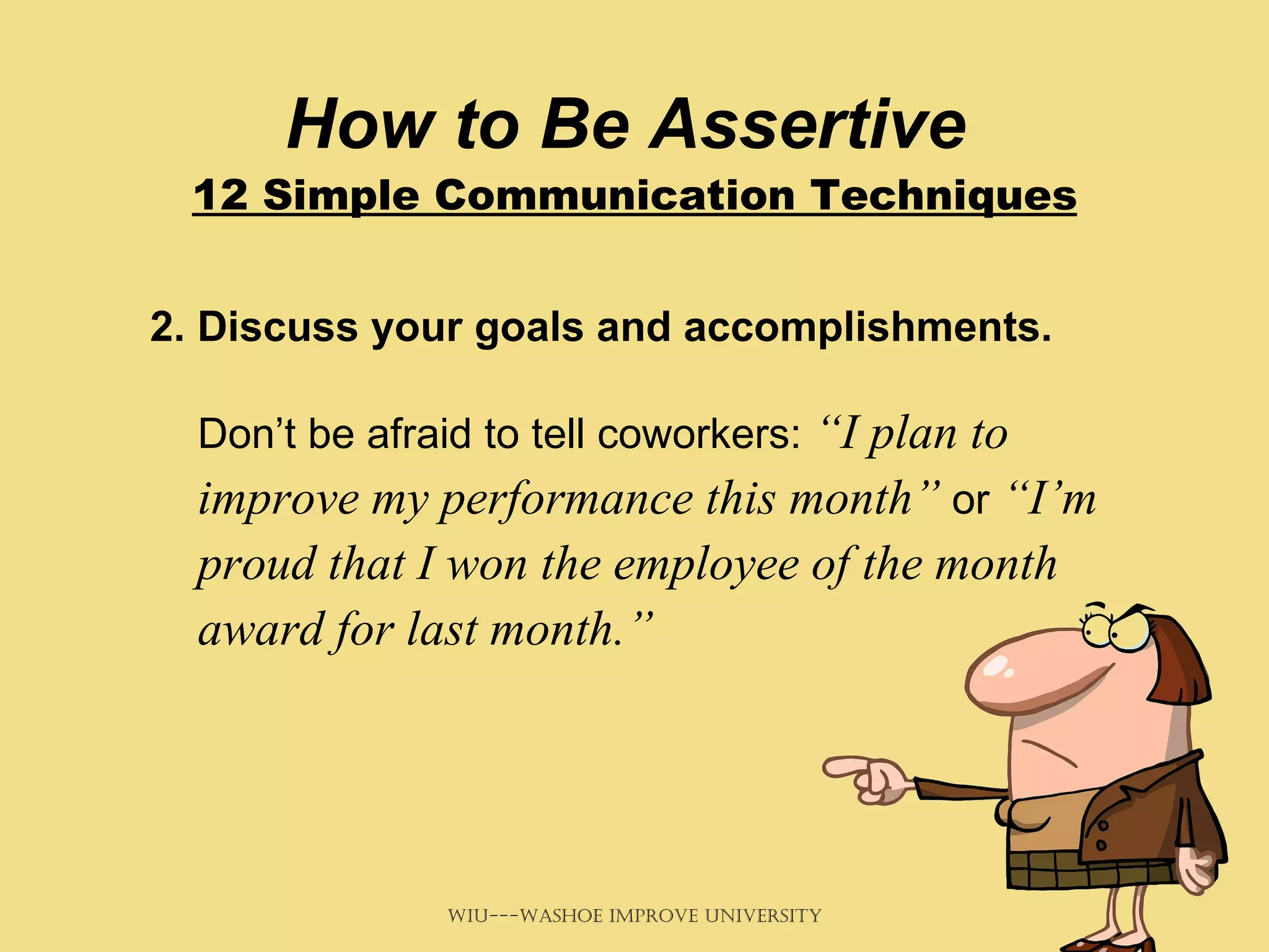How to Be Assertive  12 Simple Communication Techniques 2. Discuss your goals and accomplishments.   Don’t be afraid to tell coworkers:  “I plan to improve my performance this month”  or  “I’m proud that I won the employee of the month award for last month.”   