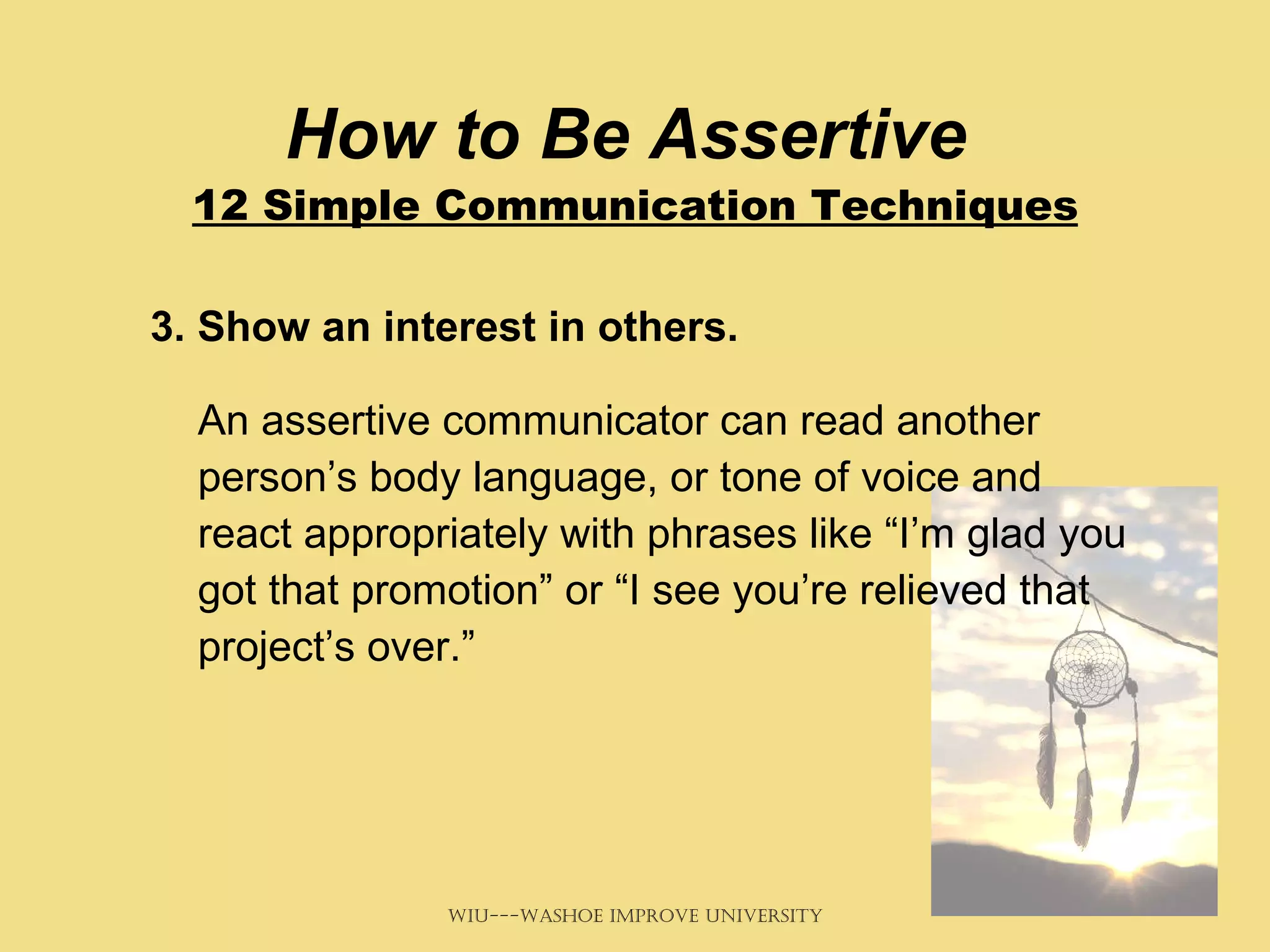 How to Be Assertive  12 Simple Communication Techniques 3. Show an interest in others.  An assertive communicator can read another person’s body language, or tone of voice and react appropriately with phrases like “I’m glad you got that promotion” or “I see you’re relieved that project’s over.” 