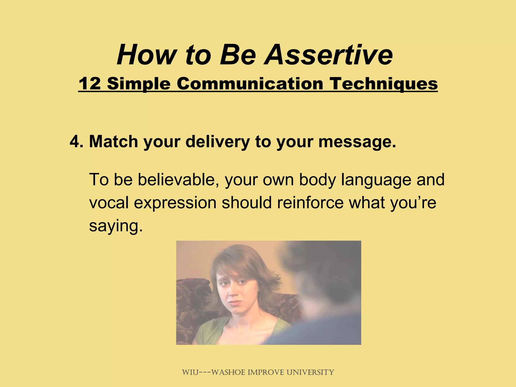 How to Be Assertive  12 Simple Communication Techniques 4. Match your delivery to your message.   To be believable, your own body language and vocal expression should reinforce what you’re saying.  