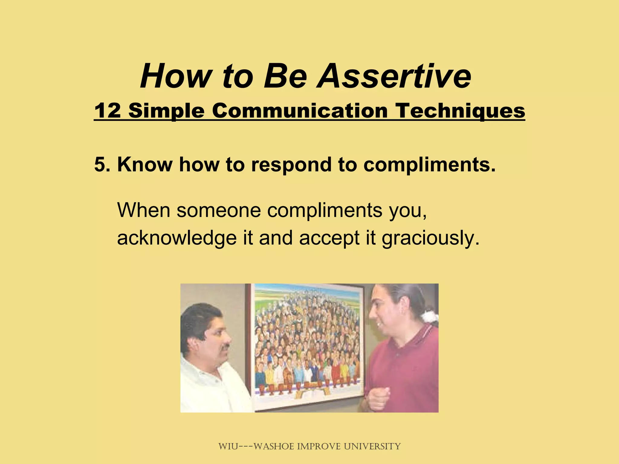 How to Be Assertive  12 Simple Communication Techniques 5. Know how to respond to compliments.   When someone compliments you, acknowledge it and accept it graciously.  