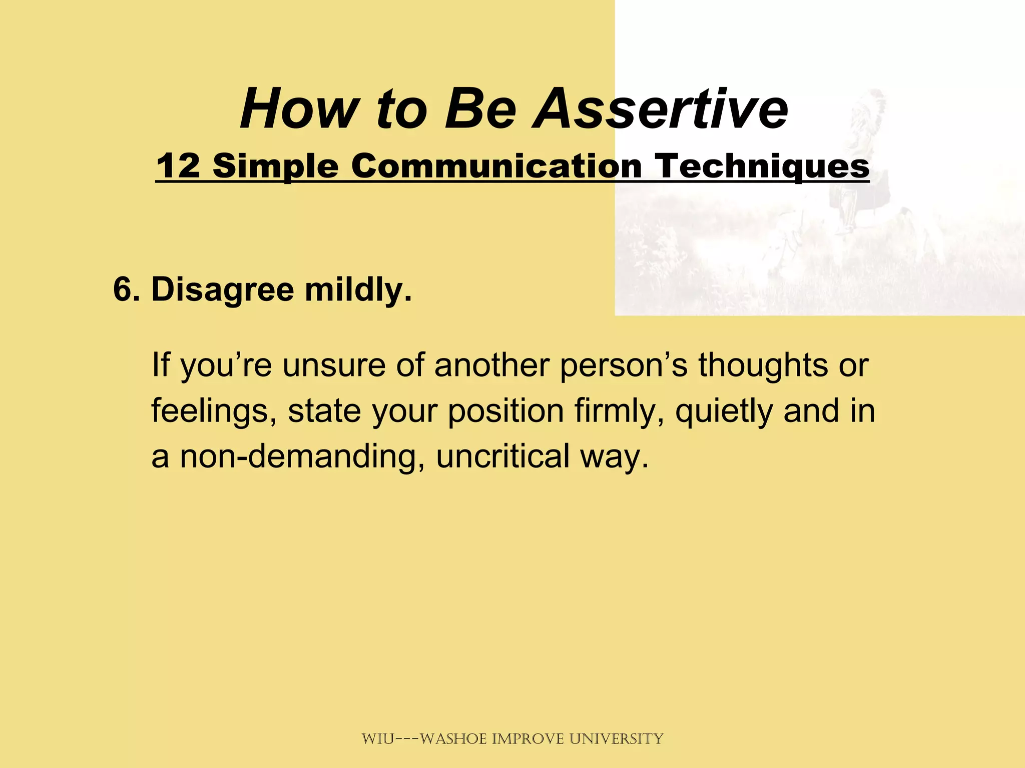 How to Be Assertive 12 Simple Communication Techniques 6. Disagree mildly.   If you’re unsure of another person’s thoughts or feelings, state your position firmly, quietly and in a non-demanding, uncritical way.  