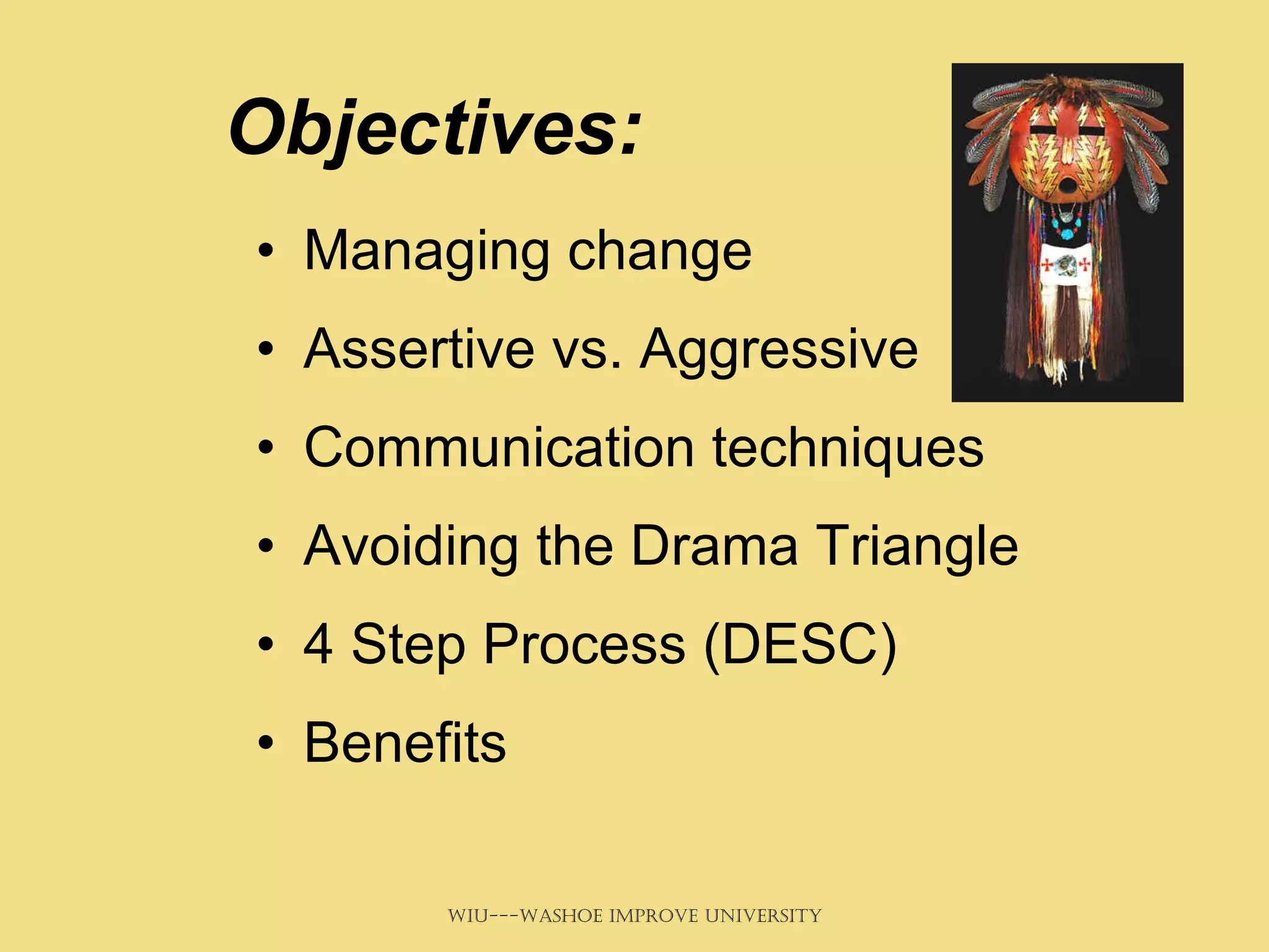 Objectives: Managing change Assertive vs. Aggressive Communication techniques Avoiding the Drama Triangle 4 Step Process (DESC) Benefits 