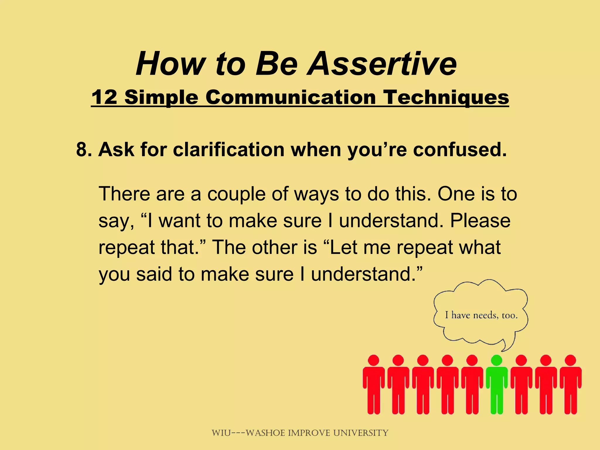 How to Be Assertive  12 Simple Communication Techniques 8. Ask for clarification when you’re confused.   There are a couple of ways to do this. One is to say, “I want to make sure I understand. Please repeat that.” The other is “Let me repeat what you said to make sure I understand.”   