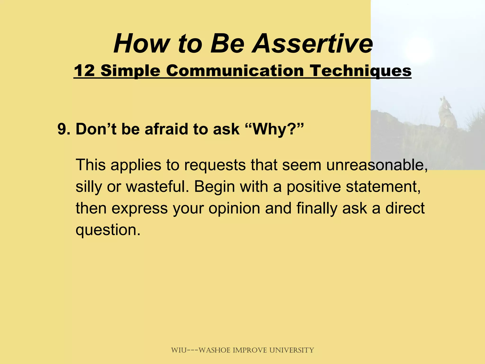 How to Be Assertive 12 Simple Communication Techniques 9. Don’t be afraid to ask “Why?”   This applies to requests that seem unreasonable, silly or wasteful. Begin with a positive statement, then express your opinion and finally ask a direct question.  