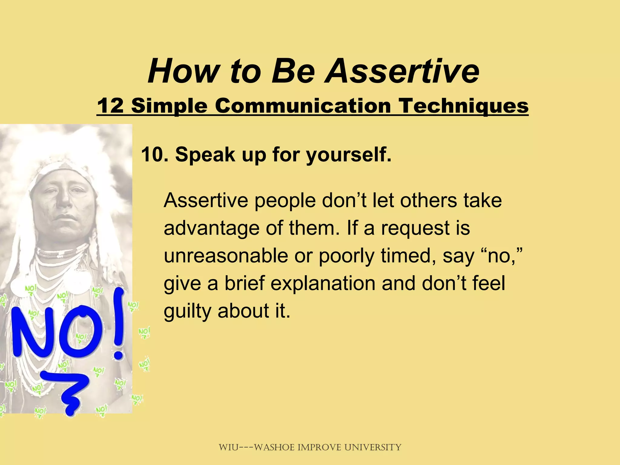 How to Be Assertive 12 Simple Communication Techniques 10. Speak up for yourself.   Assertive people don’t let others take advantage of them. If a request is unreasonable or poorly timed, say “no,” give a brief explanation and don’t feel guilty about it. 
