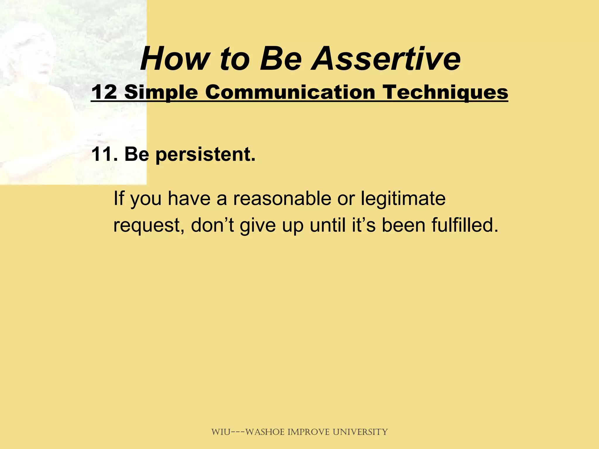 How to Be Assertive 12 Simple Communication Techniques 11. Be persistent.   If you have a reasonable or legitimate request, don’t give up until it’s been fulfilled.  
