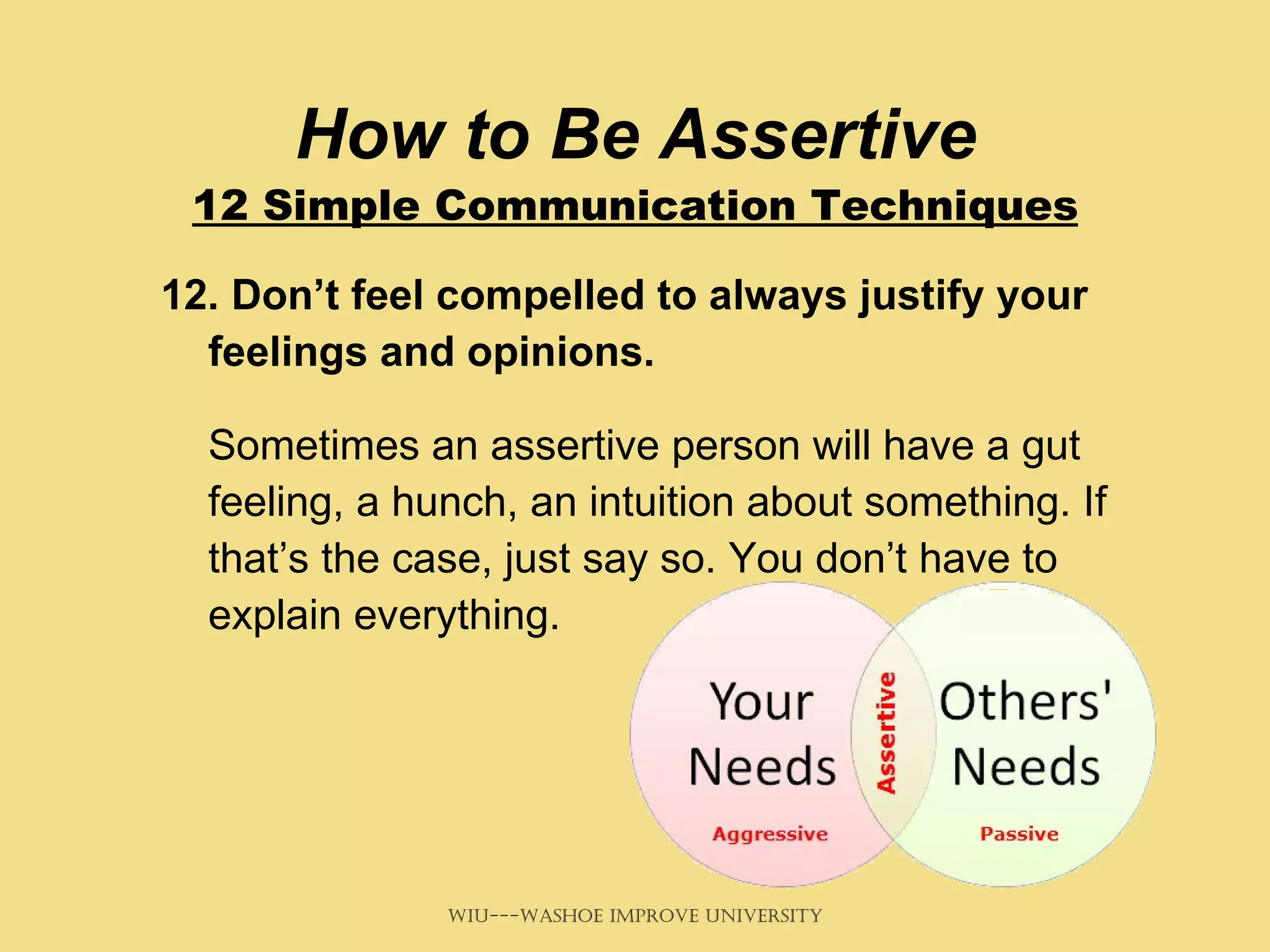 How to Be Assertive 12 Simple Communication Techniques 12. Don’t feel compelled to always justify your feelings and opinions. Sometimes an assertive person will have a gut feeling, a hunch, an intuition about something. If that’s the case, just say so. You don’t have to explain everything. 