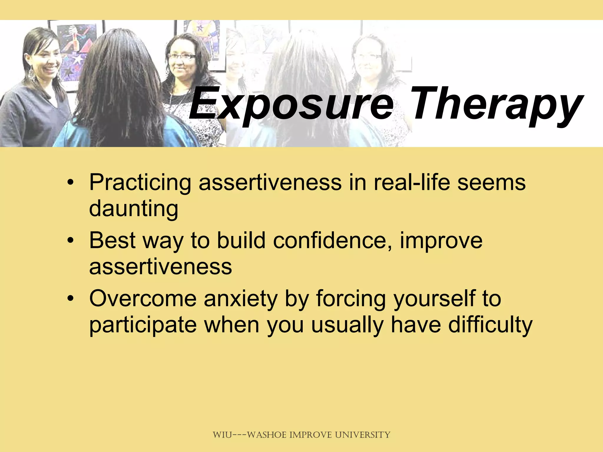 Exposure Therapy Practicing assertiveness in real-life seems daunting Best way to build confidence, improve assertiveness Overcome anxiety by forcing yourself to participate when you usually have difficulty 