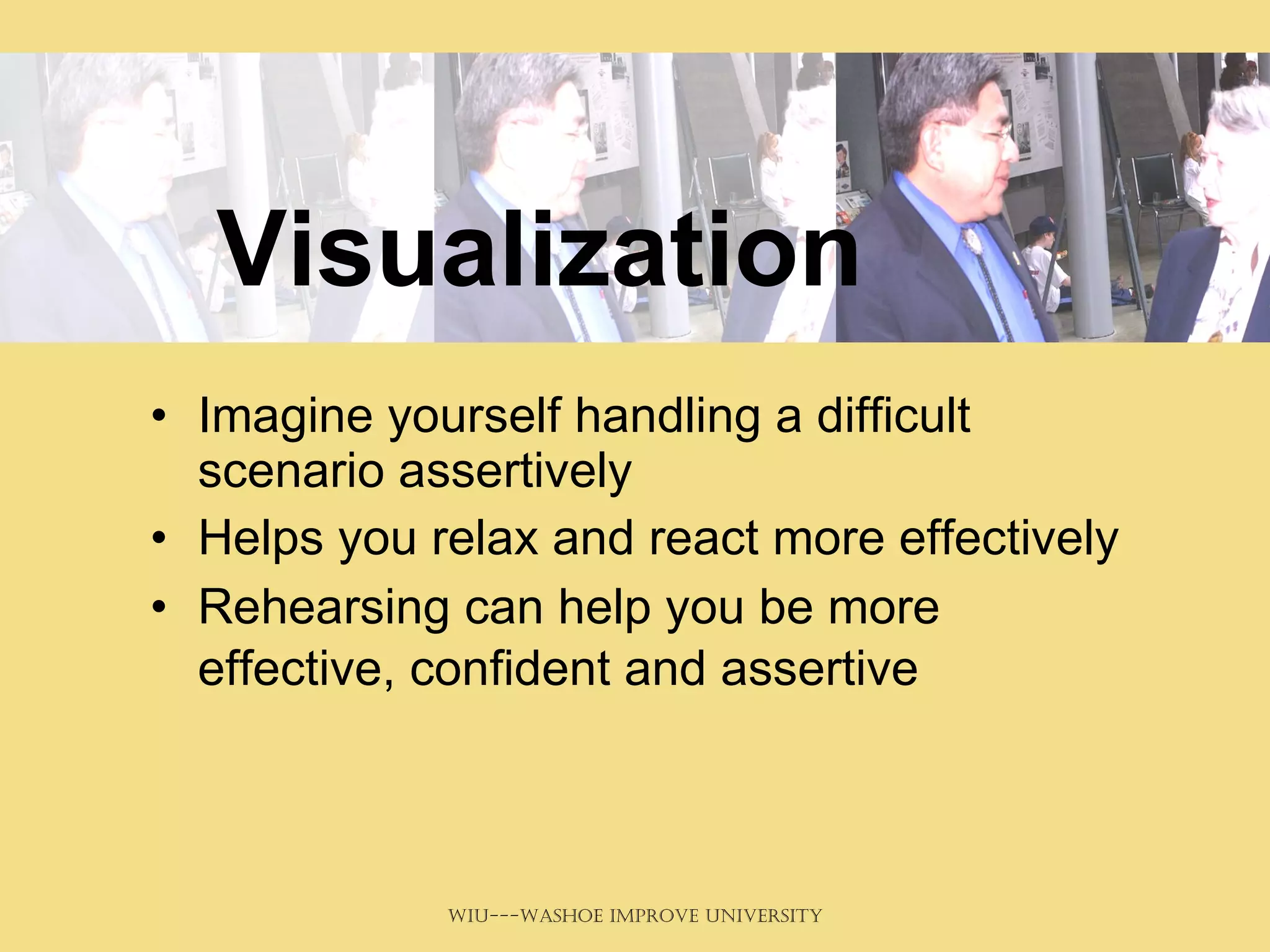 Visualization Imagine yourself handling a difficult scenario assertively Helps you relax and react more effectively Rehearsing can help you be more effective, confident and assertive   